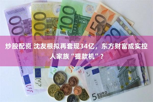 炒股配资 沈友根拟再套现34亿，东方财富成实控人家族“提款机”？