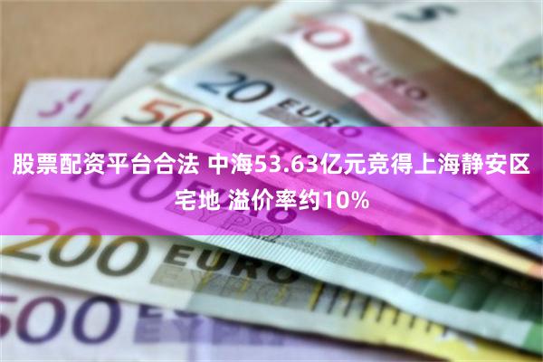 股票配资平台合法 中海53.63亿元竞得上海静安区宅地 溢价率约10%