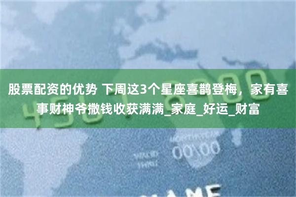 股票配资的优势 下周这3个星座喜鹊登梅，家有喜事财神爷撒钱收获满满_家庭_好运_财富