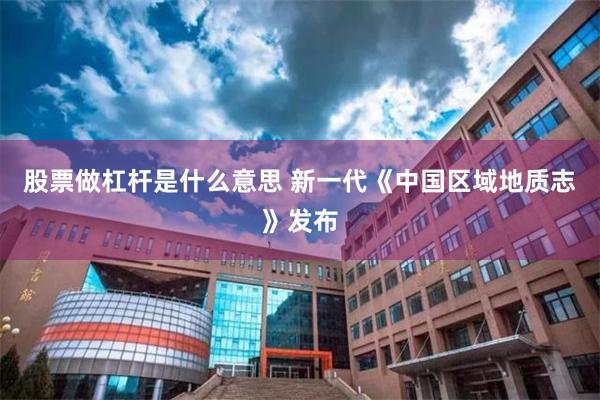 股票做杠杆是什么意思 新一代《中国区域地质志》发布