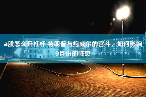 a股怎么开杠杆 特朗普与鲍威尔的宫斗，如何影响9月份的降息