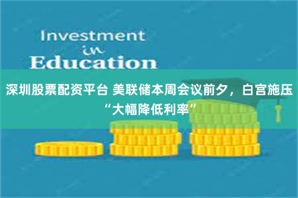 深圳股票配资平台 美联储本周会议前夕，白宫施压“大幅降低利率”
