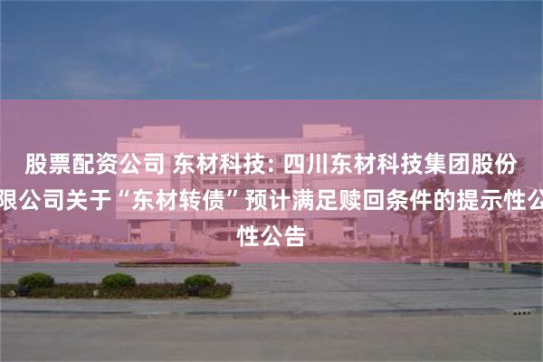 股票配资公司 东材科技: 四川东材科技集团股份有限公司关于“东材转债”预计满足赎回条件的提示性公告