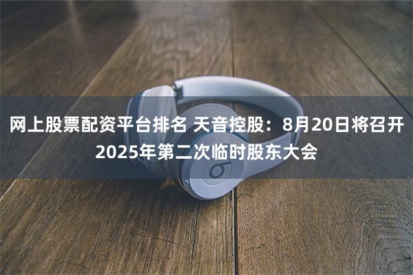 网上股票配资平台排名 天音控股：8月20日将召开2025年第二次临时股东大会