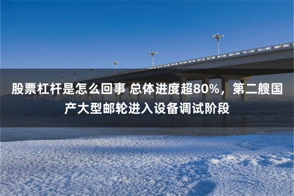 股票杠杆是怎么回事 总体进度超80%，第二艘国产大型邮轮进入设备调试阶段