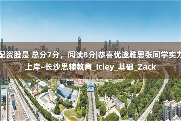 配资股是 总分7分，阅读8分|恭喜优途雅思张同学实力上岸~长沙思辅教育_Iciey_基础_Zack