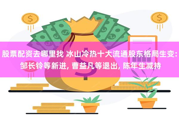 股票配资去哪里找 冰山冷热十大流通股东格局生变: 邹长铃等新进, 曹益凡等退出, 陈年生减持