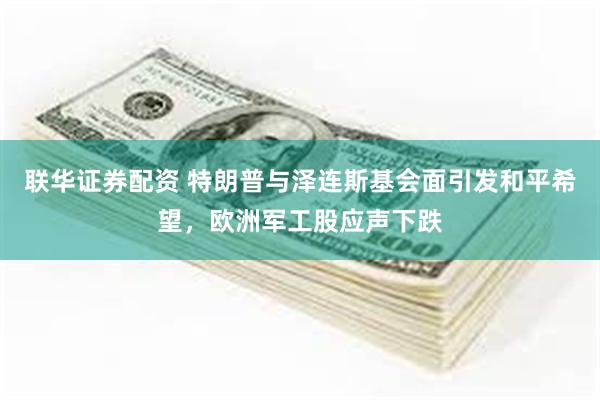 联华证券配资 特朗普与泽连斯基会面引发和平希望，欧洲军工股应声下跌