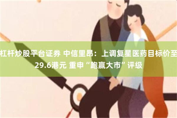 杠杆炒股平台证券 中信里昂：上调复星医药目标价至29.6港元 重申“跑赢大市”评级