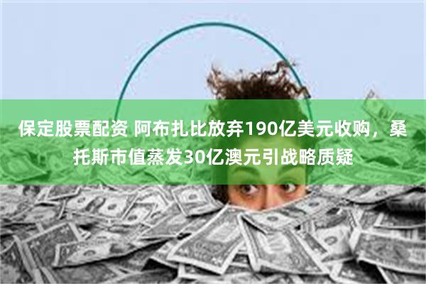 保定股票配资 阿布扎比放弃190亿美元收购，桑托斯市值蒸发30亿澳元引战略质疑