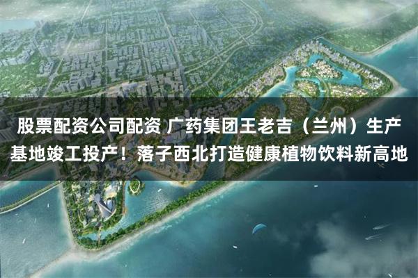 股票配资公司配资 广药集团王老吉（兰州）生产基地竣工投产！落子西北打造健康植物饮料新高地