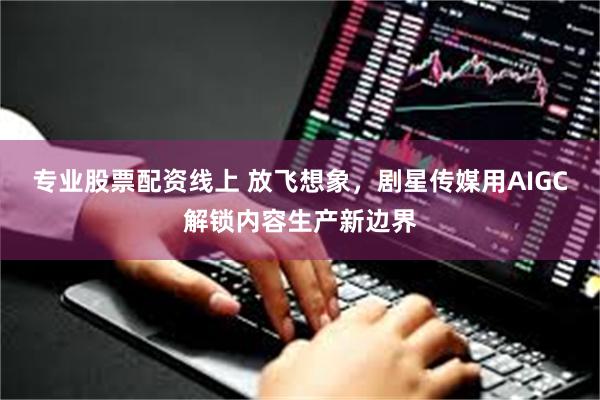 专业股票配资线上 放飞想象,剧星传媒用AIGC解锁内容生产新边界