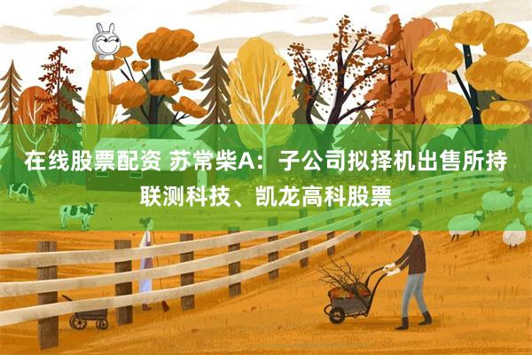 在线股票配资 苏常柴A:子公司拟择机出售所持联测科技、凯龙高科股票