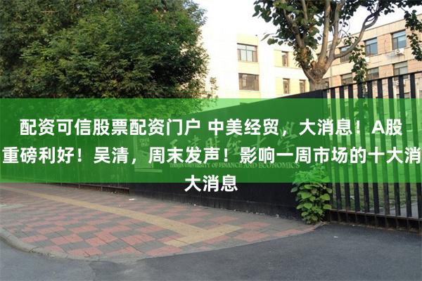 配资可信股票配资门户 中美经贸，大消息！A股，重磅利好！吴清，周末发声！影响一周市场的十大消息