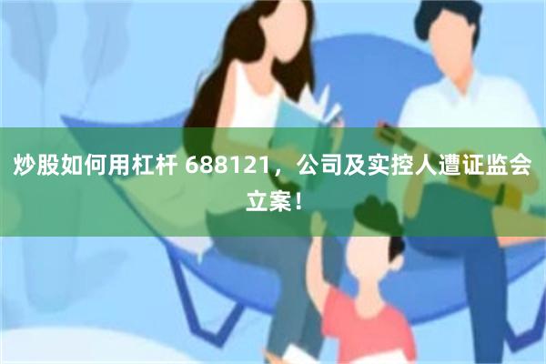 炒股如何用杠杆 688121，公司及实控人遭证监会立案！